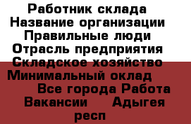 Работник склада › Название организации ­ Правильные люди › Отрасль предприятия ­ Складское хозяйство › Минимальный оклад ­ 29 000 - Все города Работа » Вакансии   . Адыгея респ.